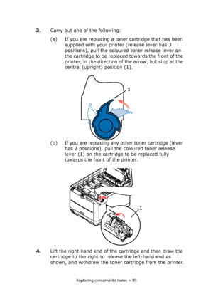 Page 85Replacing consumable items > 85
3.Carry out one of the following:
(a) If you are replacing a toner cartridge that has been 
supplied with your printer (release lever has 3 
positions), pull the coloured toner release lever on 
the cartridge to be replaced towards the front of the 
printer, in the direction of the arrow, but stop at the 
central (upright) position (1).
(b) If you are replacing any other toner cartridge (lever 
has 2 positions), pull the coloured toner release 
lever (1) on the cartridge...