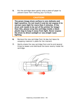 Page 86Replacing consumable items > 86
5.Put the cartridge down gently onto a piece of paper to 
prevent toner from marking your furniture.
6.Remove the new cartridge from its box but leave its 
wrapping material in place for the moment.
7.Gently shake the new cartridge from end to end several 
times to loosen and distribute the toner evenly inside the 
cartridge.
CAUTION!
The green image drum surface is very delicate and 
light sensitive. Do not touch it and do not expose it to 
normal room light for more than...