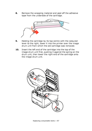 Page 87Replacing consumable items > 87
8.Remove the wrapping material and peel off the adhesive 
tape from the underside of the cartridge.
9.Holding the cartridge by its top centre with the coloured 
lever to the right, lower it into the printer over the image 
drum unit from which the old cartridge was removed.
10.Insert the left end of the cartridge into the top of the 
image drum unit first, pushing it against the spring on the 
drum unit, then lower the right end of the cartridge onto 
the image drum unit....
