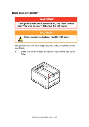 Page 89Replacing consumable items > 89
IMAGE DRUM REPLACEMENT
The printer contains four image drums: cyan, magenta, yellow 
and black.
1.Press the cover release and open the printer’s top cover 
fully.
WARNING!
If the printer has been powered on, the fuser will be 
hot. This area is clearly labelled. Do not touch.
CAUTION!
 Static sensitive devices, handle with care. 
Downloaded From ManualsPrinter.com Manuals 