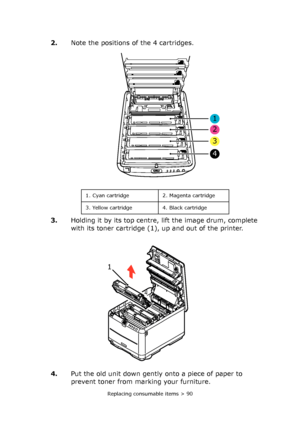 Page 90Replacing consumable items > 90
2.Note the positions of the 4 cartridges.
3.Holding it by its top centre, lift the image drum, complete 
with its toner cartridge (1), up and out of the printer.
4.Put the old unit down gently onto a piece of paper to 
prevent toner from marking your furniture.
1
2
3
4
1. Cyan cartridge 2. Magenta cartridge
3. Yellow cartridge 4. Black cartridge
1 
Downloaded From ManualsPrinter.com Manuals 