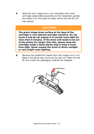 Page 91Replacing consumable items > 91
5.Take the new image drum unit, complete with toner 
cartridge (assembled according to the installation guide) 
and place it on the piece of paper where the old ID unit 
was placed. 
6.Remove the protective sheets from the image drum unit. 
Keep it the same way round as the old unit. Pack the old 
ID unit inside the packaging material for disposal.
CAUTION!
The green image drum surface at the base of the 
cartridge is very delicate and light sensitive. Do not 
touch it and...