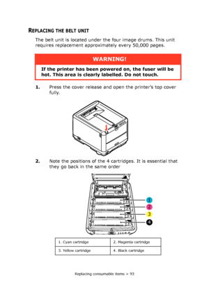 Page 93Replacing consumable items > 93
REPLACING THE BELT UNIT
The belt unit is located under the four image drums. This unit 
requires replacement approximately every 50,000 pages.
1.Press the cover release and open the printer’s top cover 
fully.
2.Note the positions of the 4 cartridges. It is essential that 
they go back in the same order 
WARNING!
If the printer has been powered on, the fuser will be 
hot. This area is clearly labelled. Do not touch.
1
2
3
4
1. Cyan cartridge 2. Magenta cartridge
3. Yellow...