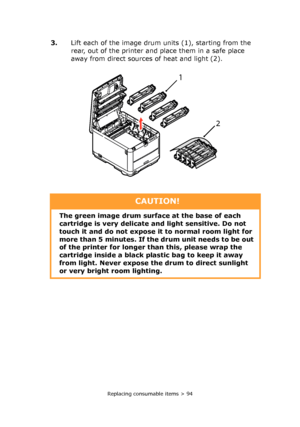 Page 94Replacing consumable items > 94
3.Lift each of the image drum units (1), starting from the 
rear, out of the printer and place them in a safe place 
away from direct sources of heat and light (2).
2 
1 
CAUTION!
The green image drum surface at the base of each 
cartridge is very delicate and light sensitive. Do not 
touch it and do not expose it to normal room light for 
more than 5 minutes. If the drum unit needs to be out 
of the printer for longer than this, please wrap the 
cartridge inside a black...