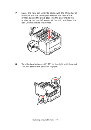 Page 96Replacing consumable items > 96
7.Lower the new belt unit into place, with the lifting bar at 
the front and the drive gear towards the rear of the 
printer. Locate the drive gear into the gear inside the 
printer by the rear left corner of the unit, and lower the 
belt unit flat inside the printer.
8.Turn the two fasteners (1) 90° to the right until they lock. 
This will secure the belt unit in place.
1 
2 
 
Downloaded From ManualsPrinter.com Manuals 