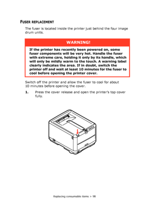 Page 98Replacing consumable items > 98
FUSER REPLACEMENT
The fuser is located inside the printer just behind the four image 
drum units.
Switch off the printer and allow the fuser to cool for about 
10 minutes before opening the cover.
1.Press the cover release and open the printer’s top cover 
fully.
WARNING!
If the printer has recently been powered on, some 
fuser components will be very hot. Handle the fuser 
with extreme care, holding it only by its handle, which 
will only be mildly warm to the touch. A...