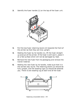Page 99Replacing consumable items > 99
2.Identify the fuser handle (1) on the top of the fuser unit.
3.Pull the two fuser retaining levers (2) towards the front of 
the printer so that they are fully upright.
4.Holding the fuser by its handle (1), lift the fuser straight 
up and out of the printer. If the fuser is still warm, place it 
on a flat surface which will not be damaged by heat.
5.Remove the new fuser from its packaging and remove the 
transit material.
6.Holding the new fuser by its handle, make sure...