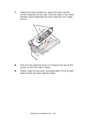 Page 100Replacing consumable items > 100
7.Holding the fuser handle (2), lower the fuser into the 
printer, locating the two lugs  into their slots in the metal 
partition which separates the fuser area from the image 
drums.
8.Push the two retaining levers (1) towards the rear of the 
printer to lock the fuser in place.
9.Finally, close the top cover and press down firmly at both 
sides so that the cover latches closed.
1 
2 
Downloaded From ManualsPrinter.com Manuals 