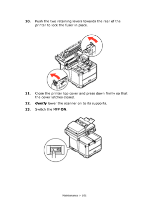 Page 101
Maintenance > 101
10.Push the two retaining levers towards the rear of the 
printer to lock the fuser in place.
11. Close the printer top cover and press down firmly so that 
the cover latches closed.
12. Gently  lower the scanner on to its supports.
13. Switch the MFP  ON.
Downloaded From ManualsPrinter.com Manuals 