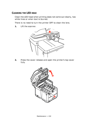 Page 102
Maintenance > 102
CLEANING THE LED HEAD
Clean the LED head when printing does not come out clearly, has 
white lines or when text is blurred.
There is no need to turn the printer OFF to clean the lens.
1.Lift the scanner.
2. Press the cover release and open the printer’s top cover 
fully.
