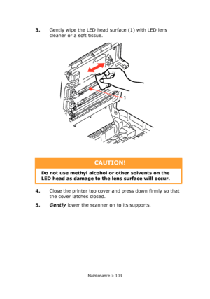 Page 103
Maintenance > 103
3.Gently wipe the LED head surface (1) with LED lens 
cleaner or a soft tissue.
4. Close the printer top cover and press down firmly so that 
the cover latches closed.
5. Gently  lower the scanner on to its supports.
1
CAUTION!
Do not use methyl alcohol or other solvents on the 
LED head as damage to th e lens surface will occur.
Downloaded From ManualsPrinter.com Manuals 