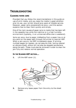 Page 104
Troubleshooting > 104
TROUBLESHOOTING
CLEARING PAPER JAMS
Provided that you follow the recommendations in this guide on 
use of print media, and you keep the media in good condition 
prior to use, your printer should give years of reliable service. 
However, paper jams occasionally do occur, and this section 
explains how to clear them quickly and simply.
O n e  o f  t h e  m a i n  c a u s e s  o f  p a p e r  j a m s  i s  m e d i a  t h a t  h a s  b e e n  l e f t  
in the cassette tray while the...