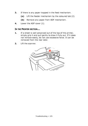 Page 105
Troubleshooting > 105
3.If there is any paper trapped in the feed mechanism.
(a)Lift the feeder mechanism by the coloured tab (2).
(b) Remove any paper from ADF mechanism.
4. Lower the ADF cover (1).
IN THE PRINTER SECTION....
1.If a sheet is well advanced out of the top of the printer, 
simply grip it and pull gently to  draw it fully out. If it does 
not remove easily, do not use excessive force. It can be 
removed from the rear later.
2. Lift the scanner.
