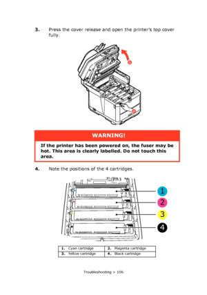 Page 106
Troubleshooting > 106
3.Press the cover release and open the printer’s top cover 
fully.
4. Note the positions of the 4 cartridges.
a
b
WARNING!
If the printer has been po wered on, the fuser may be 
hot. This area is clearly labelled. Do not touch this 
area.
1. Cyan cartridge 2.Magenta cartridge
3. Yellow cartridge 4.Black cartridge
1
2
3
4
Downloaded From ManualsPrinter.com Manuals 