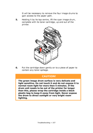 Page 107
Troubleshooting > 107
It will be necessary to remove the four image drums to 
gain access to the paper path.
5. Holding it by its top centre , lift the cyan image drum, 
complete with its toner cartridge, up and out of the 
printer.
6. Put the cartridge down gently on to a piece of paper to 
contain any toner spillage.
CAUTION!
The green image drum surf ace is very delicate and 
light sensitive. Do not touch it and do not expose it to 
normal room light  for more than 5 minutes. If the 
drum unit needs...