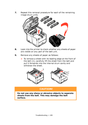 Page 108
Troubleshooting > 108
7.Repeat this removal procedur e for each of the remaining 
image drum units.
8. Look into the printer to check whether any sheets of paper 
are visible on any part of the belt unit.
9. Remove any sheets of paper as follows: 
>To remove a sheet with its le ading edge at the front of 
the belt (1), carefully lift the sheet from the belt and 
pull it forwards into the internal drum cavity and 
withdraw the sheet.
1
CAUTION!
Do not use any sharp or abrasive objects to separate 
sheets...