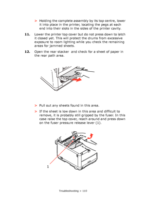 Page 110
Troubleshooting > 110
>Holding the complete assembly by its top centre, lower 
it into place in the printer, locating the pegs at each 
end into their slots in the sides of the printer cavity.
11. Lower the printer top cover but do not press down to latch 
it closed yet. This will protect the drums from excessive 
exposure to room lighting while you check the remaining 
areas for jammed sheets.
12. Open the rear stacker  and check for a sheet of paper in 
the rear path area.
>Pull out any sheets found...