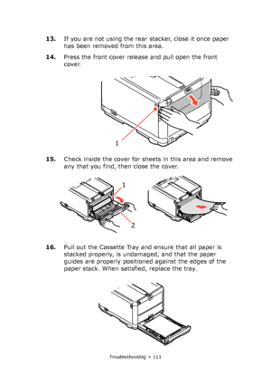 Page 111
Troubleshooting > 111
13.If you are not using the rear stacker, close it once paper 
has been removed from this area.
14. Press the front cover release and pull open the front 
cover.
15. Check inside the cover for sheets in this area and remove 
any that you find, then close the cover.
16. Pull out the Cassette Tray and ensure that all paper is 
stacked properly, is undamaged, and that the paper 
guides are properly positioned against the edges of the 
paper stack. When satisfied, replace the tray.
1...