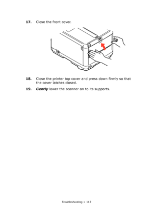 Page 112
Troubleshooting > 112
17.Close the front cover.
18. Close the printer top cover and press down firmly so that 
the cover latches closed.
19. Gently  lower the scanner on to its supports.
Downloaded From ManualsPrinter.com Manuals 