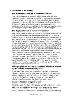 Page 113
Troubleshooting > 113
FAX PROBLEMS (C3530MFP)
The machine will not dial a telephone number:
Check the power cable and wall outlet. Make sure that the 
telephone line (not external telephone or handset) is connected 
to the LINE socket on the back of the machine. If an external 
telephone is installed, lift the handset and check for a dial tone. 
If there is no dial tone, there may be a problem with the 
telephone line. If there is a dial tone, the machine may be using 
the wrong dialling method (pulse...