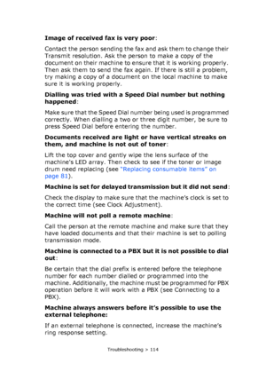 Page 114
Troubleshooting > 114
Image of received fax is very poor:
Contact the person sending the fax and ask them to change their 
Transmit resolution. Ask the person to make a copy of the 
document on their machine to ensu re that it is working properly. 
Then ask them to send the fax again. If there is still a problem, 
try making a copy of a document on the local machine to make 
sure it is working properly.
Dialling was tried with a Sp eed Dial number but nothing 
happened :
Make sure that the Speed Dial...