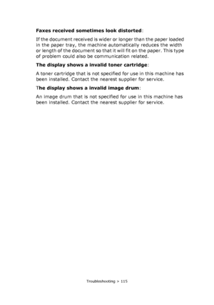 Page 115
Troubleshooting > 115
Faxes received sometimes look distorted:
If the document received is wider or longer than the paper loaded 
in the paper tray, the machine automatically reduces the width 
or length of the document so that it will fit on the paper. This type 
of problem could also be communication related.
The display shows a invalid toner cartridge :
A toner cartridge that is not specified for use in this machine has 
been installed. Contact the nearest supplier for service.
T he display shows a...