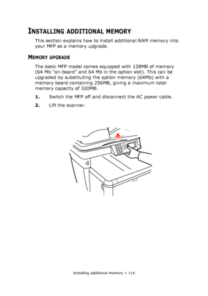 Page 116
Installing additional memory > 116
INSTALLING ADDITIONAL MEMORY
This section explains how to install additional RAM memory into 
your MFP as a memory upgrade.
MEMORY UPGRADE
The basic MFP model comes equipped with 128MB of memory 
(64 Mb “on-board” and 64 Mb in the option slot). This can be 
upgraded by substituting the option memory (64Mb) with a 
memory board containing 256MB, giving a maximum total 
memory capacity of 320MB.
1.Switch the MFP off and disconnect the AC power cable.
2. Lift the scanner.
