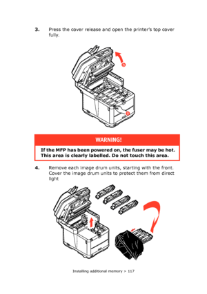 Page 117Installing additional memory > 117
3.Press the cover release and open the printer’s top cover 
fully.
4.Remove each image drum units, starting with the front. 
Cover the image drum units to protect them from direct 
light 
WARNING!
If the MFP has been powered on, the fuser may be hot. 
This area is clearly labelled. Do not touch this area.
a
b
Downloaded From ManualsPrinter.com Manuals 