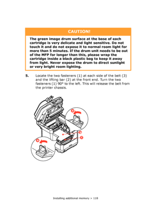 Page 118Installing additional memory > 118
5.Locate the two fasteners (1) at each side of the belt (3) 
and the lifting bar (2) at the front end. Turn the two 
fasteners (1) 90° to the left. This will release the belt from 
the printer chassis.
CAUTION!
The green image drum surface at the base of each 
cartridge is very delicate and light sensitive. Do not 
touch it and do not expose it to normal room light for 
more than 5 minutes. If the drum unit needs to be out 
of the MFP for longer than this, please wrap...