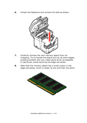 Page 119Installing additional memory > 119
6.Unlock the fasteners and remove the belt as shown.
7.Carefully remove the new memory board from its 
wrapping. Try to handle the board only by its short edges, 
avoiding contact with any metal parts as far as possible. 
In particular, avoid touching the edge connector.
8.Note that the memory board has a small cutout in the 
edge connector, which is closer to one end than the other.
Downloaded From ManualsPrinter.com Manuals 