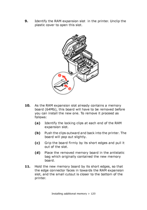Page 120Installing additional memory > 120
9.Identify the RAM expansion slot  in the printer. Unclip the 
plastic cover to open this slot.
10.As the RAM expansion slot already contains a memory 
board (64Mb), this board will have to be removed before 
you can install the new one. To remove it proceed as 
follows:
(a)Identify the locking clips at each end of the RAM 
expansion slot.
(b)Push the clips outward and back into the printer. The 
board will pop out slightly.
(c)Grip the board firmly by its short edges...