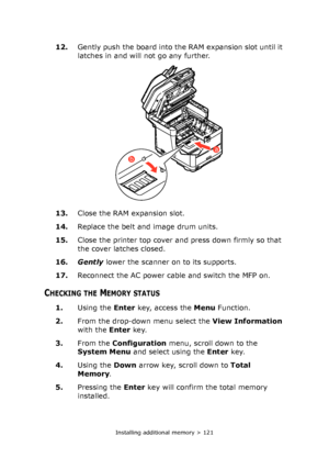 Page 121Installing additional memory > 121
12.Gently push the board into the RAM expansion slot until it 
latches in and will not go any further.
13.Close the RAM expansion slot.
14.Replace the belt and image drum units.
15.Close the printer top cover and press down firmly so that 
the cover latches closed.
16.Gently lower the scanner on to its supports.
17.Reconnect the AC power cable and switch the MFP on.
CHECKING THE MEMORY STATUS
1.Using the Enter key, access the Menu Function.
2.From the drop-down menu...