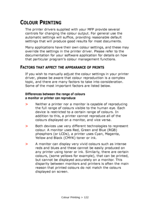 Page 122Colour Printing > 122
COLOUR PRINTING
The printer drivers supplied with your MFP provide several 
controls for changing the colour output. For general use the 
automatic settings will suffice, providing reasonable default 
settings that will produce good results for most documents.
Many applications have their own colour settings, and these may 
override the settings in the printer driver. Please refer to the 
documentation for your software application for details on how 
that particular program’s...