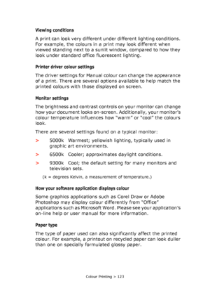 Page 123Colour Printing > 123
Viewing conditions 
A print can look very different under different lighting conditions. 
For example, the colours in a print may look different when 
viewed standing next to a sunlit window, compared to how they 
look under standard office fluorescent lighting.
Printer driver colour settings
The driver settings for Manual colour can change the appearance 
of a print. There are several options available to help match the 
printed colours with those displayed on screen.
Monitor...
