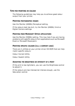 Page 124Colour Printing > 124
TIPS FOR PRINTING IN COLOUR
The following guidelines may help you to achieve good colour 
output from your printer.
PRINTING PHOTOGRAPHIC IMAGES
Use the Monitor (6500k) Perceptual setting. 
If the colours look too dull, try the Monitor (6500k) Vivid or 
Digital Camera settings.
PRINTING FROM MICROSOFT OFFICE APPLICATIONS
Use the Monitor (9300k) setting. This may help if you are having 
problems with specific colours from applications such as Microsoft 
Excel or Microsoft...