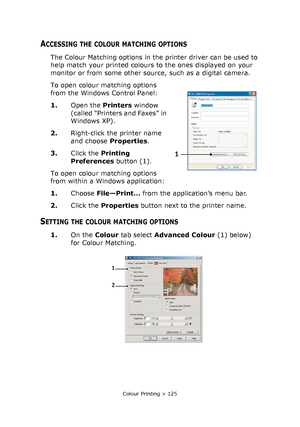 Page 125Colour Printing > 125
ACCESSING THE COLOUR MATCHING OPTIONS
The Colour Matching options in the printer driver can be used to 
help match your printed colours to the ones displayed on your 
monitor or from some other source, such as a digital camera.
To open colour matching options 
from the Windows Control Panel:
1.Open the Printers window 
(called “Printers and Faxes” in 
Windows XP).
2.Right-click the printer name 
and choose Properties.
3.Click the Printing 
Preferences button (1).
To open colour...