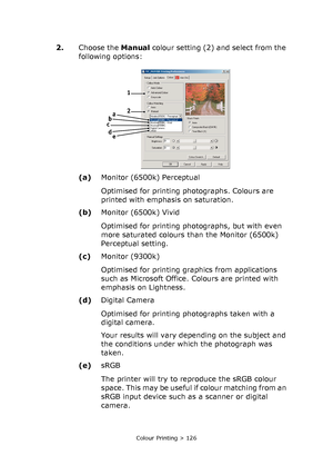 Page 126Colour Printing > 126
2.Choose the Manual colour setting (2) and select from the 
following options:
(a)Monitor (6500k) Perceptual
Optimised for printing photographs. Colours are 
printed with emphasis on saturation.
(b)Monitor (6500k) Vivid
Optimised for printing photographs, but with even 
more saturated colours than the Monitor (6500k) 
Perceptual setting.
(c)Monitor (9300k)
Optimised for printing graphics from applications 
such as Microsoft Office. Colours are printed with 
emphasis on Lightness....