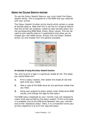 Page 127Colour Printing > 127
USING THE COLOUR SWATCH FEATURE
To use the Colour Swatch feature, you must install the Colour 
Swatch Utility. This is supplied on a CD-ROM that you received 
with your printer.
The Colour Swatch function prints charts which contain a range 
of sample colours. Note that this is not the full range of colours 
that the printer can produce. Listed on each sample colour are 
the corresponding RGB (Red, Green, Blue) values. This can be 
used to pick specific colours in applications that...