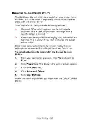 Page 128Colour Printing > 128
USING THE COLOUR CORRECT UTILITY
The Oki Colour Correct Utility is provided on your printer driver 
CD-ROM. You must install it separately since it is not installed 
along with the printer driver.
The Colour Correct utility has the following features:
>Microsoft Office palette colours can be individually 
adjusted. This is useful if you want to change how a 
specific colour is printed.
>Colours can be adjusted by changing Hue, Saturation and 
Gamma. This is useful if you wish to...