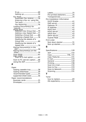 Page 136Index > 136
N-up.................................... 60
Setting up........................... 59
Fax Mode................................ 73Automatic Fax receive........ 76
Entering a Fax no. using the 
Ten keys
............................. 75
Fax Receiving...................... 76Loading Document(s) for 
copying................................. 57Phone book
Adding a new Group Dial.... 79
Adding a new Speed Dial.... 77Deleting a Group Dial......... 80
Deleting a Speed Dial......... 78
Modifying the...