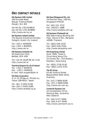 Page 137Oki contact details > 137
OKI CONTACT DETAILS
Oki Systems (UK) Limited
550 Dundee Road
Slough Trading Estate
Slough, SL1 4LE
Tel:44 (0) 1753 819819
Fax:44 (0) 1753 819899
http://www.oki.co.uk
Oki Systems Ireland Limited
The Square Industrial Complex
Tallaght, Dublin 24, Ireland
Tel:+353 1 4049590
Fax:+353 1 4049591
http://www.oki.ie
OKI Systems (Ireland) Ltd.
40 Sydenham Park
Belfast, BT4 1PW
Tel:+44 44 (0)28 90 20 1110
http://www.oki.ie
Technical Support for all of Ireland:
Tel: +353 1 4049570
Fax: +353...