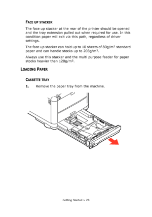 Page 28
Getting Started > 28
FACE UP STACKER
The face up stacker at the rear of the printer should be opened 
and the tray extension pulled out when required for use. In this 
condition paper will exit via this path, regardless of driver 
settings.
The face up stacker can hold up to 10 sheets of 80g/m² standard 
paper and can handle stocks up to 203g/m².
Always use this stacker and the multi purpose feeder for paper 
stocks heavier than 120g/m².
LOADING PAPER
CASSETTE TRAY
1. Remove the paper tray from the...