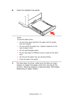 Page 31
Getting Started > 31
6.Close the cassette tray  gently.
7. For face down printing, make sure the face up (rear) 
stacker is closed (the paper exits from the top of the 
printer). Stacking capacity is approximately 150 sheets, 
depending on paper weight.
NOTE:
To prevent paper jams:
>Do not leave space between the paper and the guides 
and rear stopper.
> Do not overfill the paper tray. Capacity depends on the 
type of paper stock.
> Do not load damaged paper.
> Do not load paper of different sizes or...