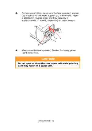 Page 32
Getting Started > 32
8.For face up printing, make sure the face up (rear) stacker 
(1) is open and the paper support (2) is extended. Paper 
is stacked in reverse order and tray capacity is 
approximately 10 sheets, depending on paper weight.
9. Always use the face up (rear) Stacker for heavy paper 
(card stock etc.).
1 2
CAUTION!
Do not open or close the rear paper exit while printing 
as it may result in a paper jam.
Downloaded From ManualsPrinter.com Manuals 