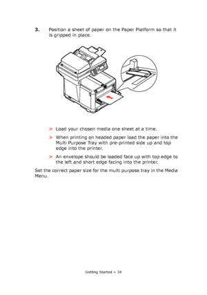 Page 34
Getting Started > 34
3.Position a sheet of paper on the Paper Platform so that it 
is gripped in place.
>Load your chosen media one sheet at a time.
> When printing on headed paper load the paper into the 
Multi Purpose Tray with pre-printed side up and top 
edge into the printer.
> An envelope should be loaded face up with top edge to 
the left and short edge facing into the printer.
Set the correct paper size for the multi purpose tray in the Media 
Menu. 
Downloaded From ManualsPrinter.com Manuals 