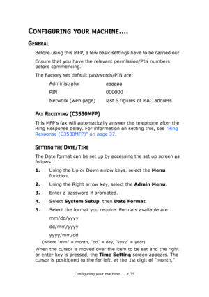 Page 35
Configuring your machine.... > 35
CONFIGURING YOUR MACHINE....
GENERAL
Before using this MFP, a few basic settings have to be carried out.
Ensure that you have the relevant permission/PIN numbers 
before commencing.
The Factory set default passwords/PIN are:Administrator aaaaaa
PIN 000000
Network (web page) last 6 figures of MAC address
FAX RECEIVING (C3530MFP)
This MFP’s fax will automatically answer the telephone after the 
Ring Response delay. For info rmation on setting this, see “Ring 
Response...