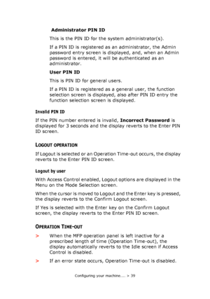 Page 39
Configuring your machine.... > 39
 Administrator PIN ID
This is the PIN ID for the system administrator(s).
If a PIN ID is registered as an administrator, the Admin 
password entry screen is displayed, and, when an Admin 
password is entered, it will be authenticated as an 
administrator.
User PIN ID
This is PIN ID for general users.
If a PIN ID is registered as a general user, the function 
selection screen is displayed, also after PIN ID entry the 
function selection screen is displayed.
Invalid PIN...