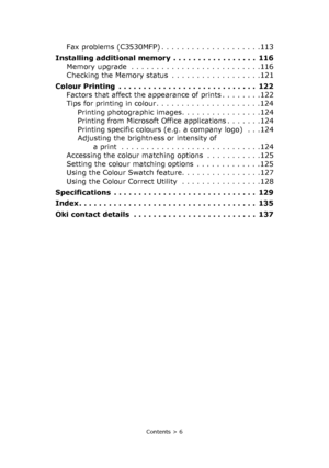 Page 6
Contents > 6
Fax problems (C3530MFP) . . . . . . . . . . . . . . . . . . . .113
Installing additional memory  . . . . . . . . . . . . . . . . .  116 Memory upgrade  . . . . . . . . . . . . . . . . . . . . . . . . . .116
Checking the Memory status  . . . . . . . . . . . . . . . . . .121
Colour Printing  . . . . . . . . . . . . . . . . . . . . . . . . . . . .  122 Factors that affect the appearance of prints . . . . . . . .122
Tips for printing in colour. . . . . . . . . . . . . . . . . . . . .124Printing...