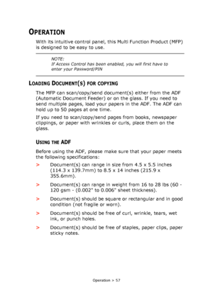 Page 57
Operation > 57
OPERATION
With its intuitive control panel, this Multi Function Product (MFP) 
is designed to be easy to use. 
LOADING DOCUMENT(S) FOR COPYING
The MFP can scan/copy/send document(s) either from the ADF 
(Automatic Document Feeder) or on the glass. If you need to 
send multiple pages, load your papers in the ADF. The ADF can 
hold up to 50 pages at one time.
If you need to scan/copy/send pages from books, newspaper 
clippings, or paper with wrinkles or curls, place them on the 
glass....