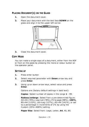 Page 59
Operation > 59
PLACING DOCUMENT(S) ON THE GLASS
1.Open the document cover.
2. Place your document with the text face  DOWN on the 
glass and align it to the upper-left corner.
3. Close the document cover.
COPY MODE
You can make a single copy of a document, either from the ADF 
or from on the glass by pressing the mono or colour button on 
the operator panel.
SETTING UP
1.Press enter button
2. Select required parameter with  Down arrow key and 
press  Enter.
3. Using up or down arrow keys, select value...